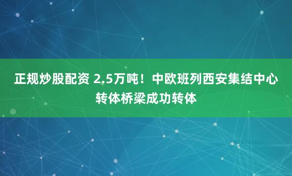 正规炒股配资 2.5万吨！中欧班列西安集结中心转体桥梁成功转体