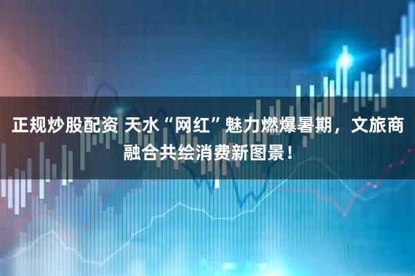 正规炒股配资 天水“网红”魅力燃爆暑期，文旅商融合共绘消费新图景！