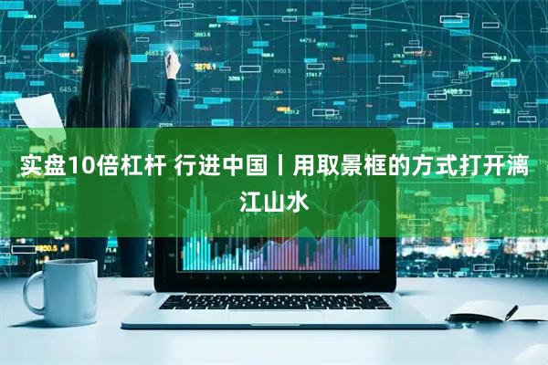 实盘10倍杠杆 行进中国丨用取景框的方式打开漓江山水