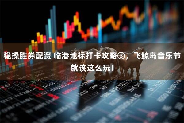 稳操胜券配资 临港地标打卡攻略③，飞鲸岛音乐节就该这么玩！