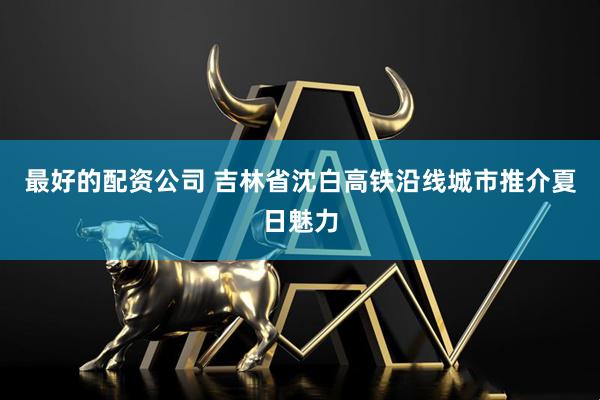 最好的配资公司 吉林省沈白高铁沿线城市推介夏日魅力
