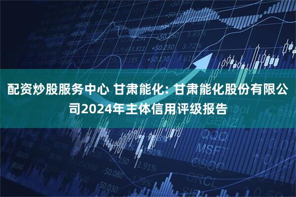 配资炒股服务中心 甘肃能化: 甘肃能化股份有限公司2024年主体信用评级报告