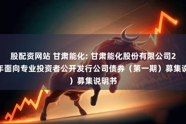 股配资网站 甘肃能化: 甘肃能化股份有限公司2025年面向专业投资者公开发行公司债券（第一期）募集说明书