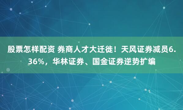 股票怎样配资 券商人才大迁徙！天风证券减员6.36%，华林证券、国金证券逆势扩编
