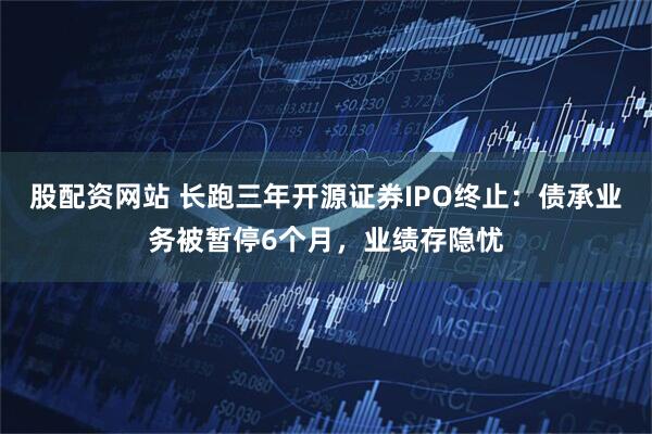 股配资网站 长跑三年开源证券IPO终止：债承业务被暂停6个月，业绩存隐忧