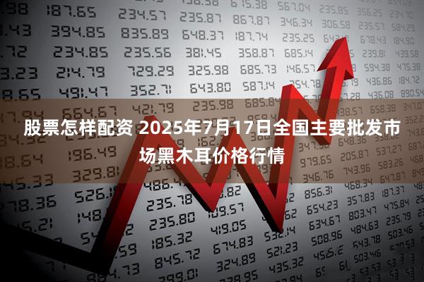 股票怎样配资 2025年7月17日全国主要批发市场黑木耳价格行情