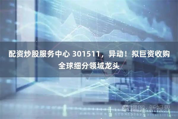 配资炒股服务中心 301511，异动！拟巨资收购全球细分领域龙头