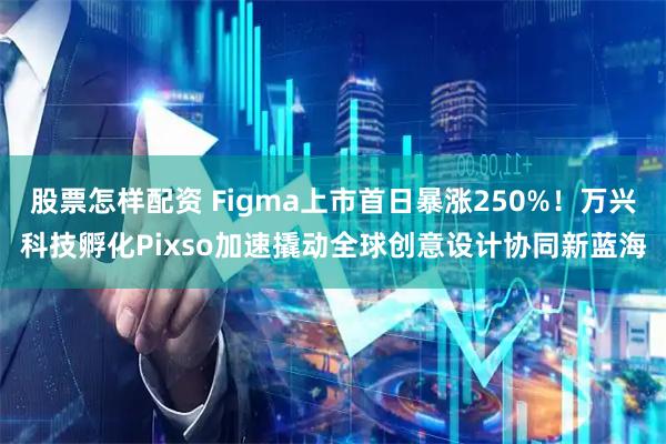股票怎样配资 Figma上市首日暴涨250%！万兴科技孵化Pixso加速撬动全球创意设计协同新蓝海