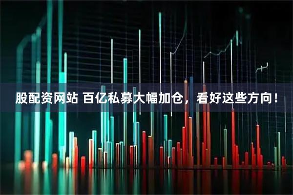 股配资网站 百亿私募大幅加仓，看好这些方向！