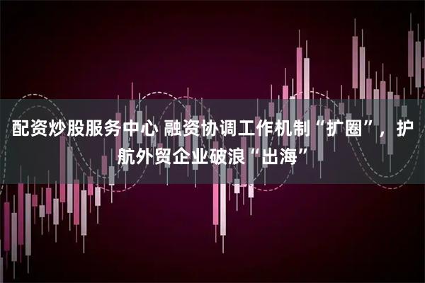配资炒股服务中心 融资协调工作机制“扩圈”，护航外贸企业破浪“出海”