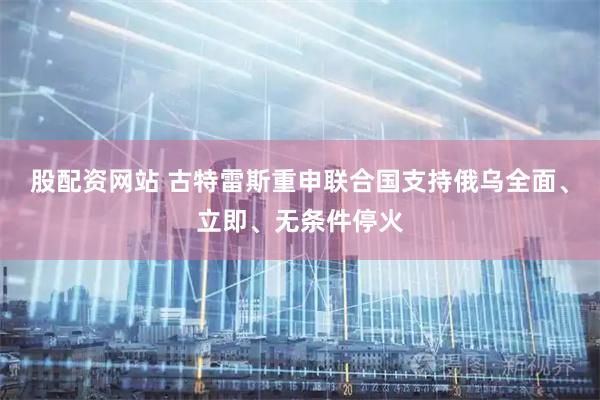 股配资网站 古特雷斯重申联合国支持俄乌全面、立即、无条件停火