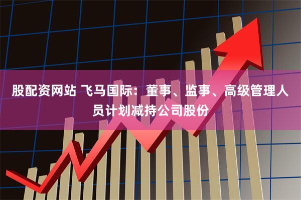 股配资网站 飞马国际：董事、监事、高级管理人员计划减持公司股份