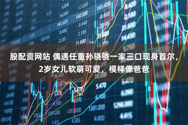 股配资网站 偶遇任重孙骁骁一家三口现身首尔，2岁女儿软萌可爱，模样像爸爸