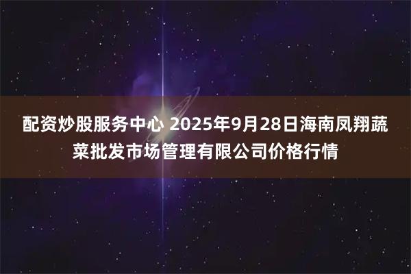配资炒股服务中心 2025年9月28日海南凤翔蔬菜批发市场管理有限公司价格行情