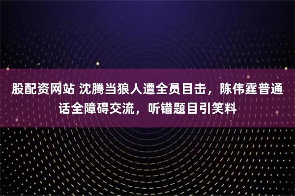 股配资网站 沈腾当狼人遭全员目击，陈伟霆普通话全障碍交流，听错题目引笑料