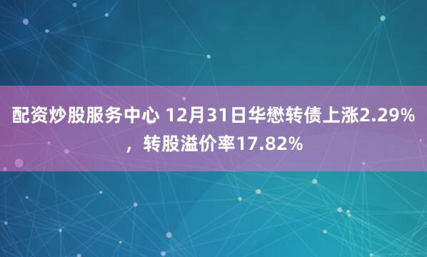 配资炒股服务中心 12月31日华懋转债上涨2.29%，转股溢价率17.82%