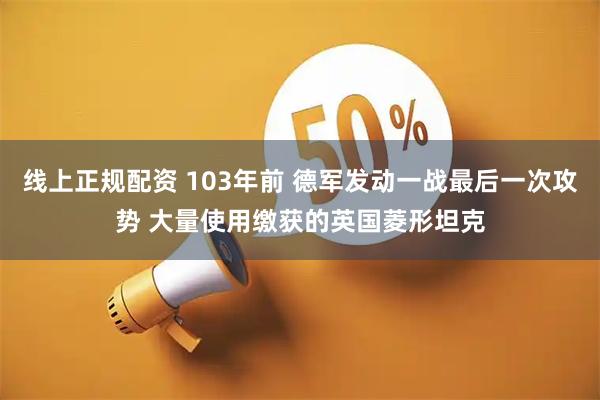 线上正规配资 103年前 德军发动一战最后一次攻势 大量使用缴获的英国菱形坦克