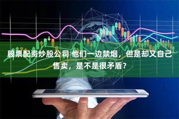 股票配资炒股公司 他们一边禁烟，但是却又自己售卖，是不是很矛盾？
