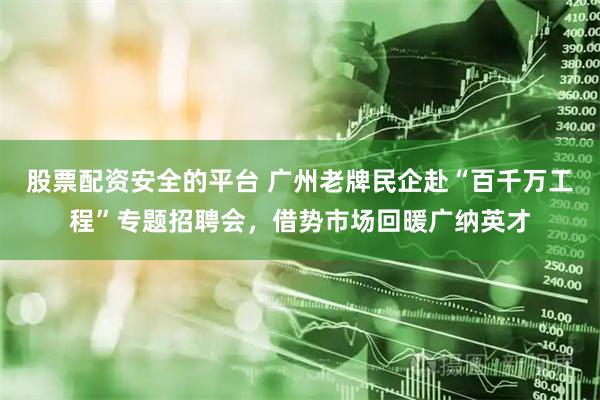 股票配资安全的平台 广州老牌民企赴“百千万工程”专题招聘会，借势市场回暖广纳英才