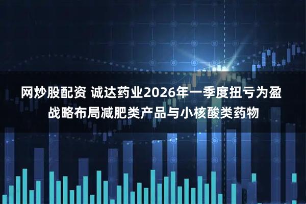 网炒股配资 诚达药业2026年一季度扭亏为盈 战略布局减肥类产品与小核酸类药物
