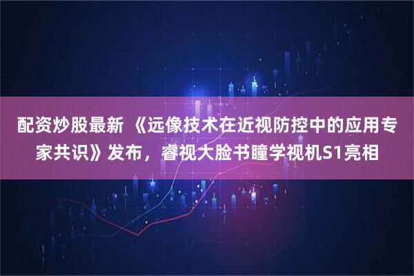 配资炒股最新 《远像技术在近视防控中的应用专家共识》发布，睿视大脸书瞳学视机S1亮相