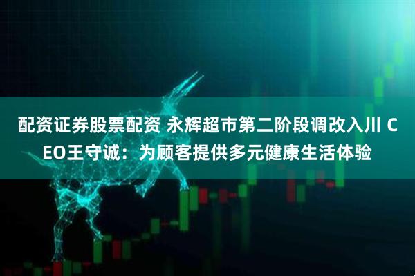 配资证券股票配资 永辉超市第二阶段调改入川 CEO王守诚：为顾客提供多元健康生活体验